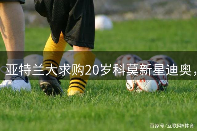 亚特兰大求购20岁科莫新星迪奥，合同至2029成最大障碍