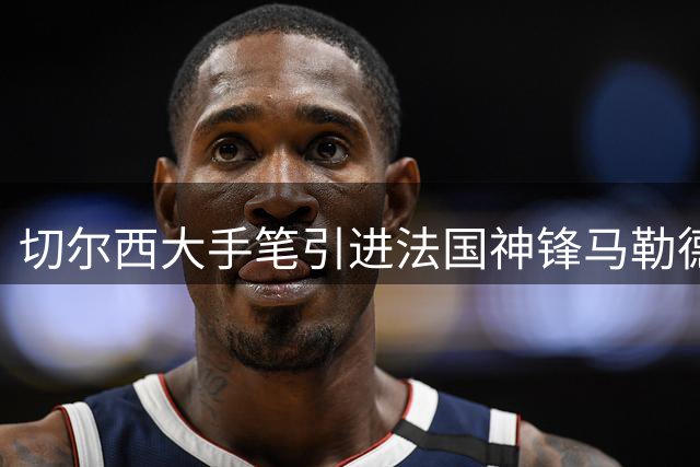 切尔西大手笔引进法国神锋马勒德，女足英超争冠格局再升级