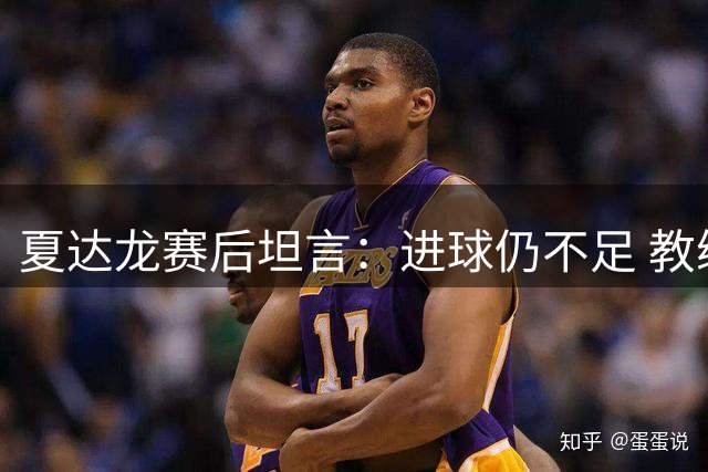 夏达龙赛后坦言：进球仍不足 教练赛前强调进攻意识