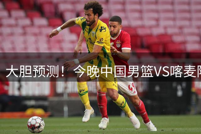 大胆预测！今晚中国男篮VS喀麦隆男篮，中国男篮将会获胜 原因有4点