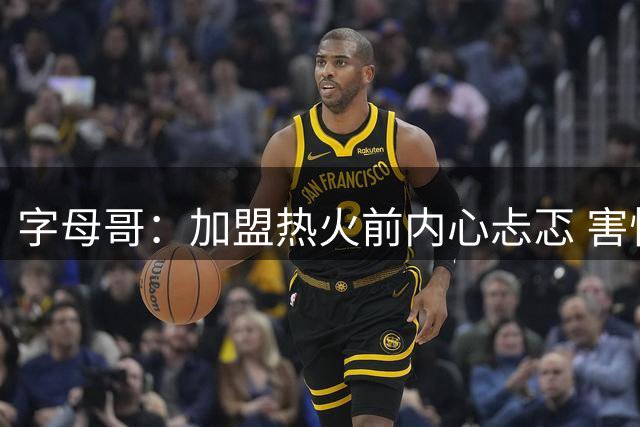 字母哥：加盟热火前内心忐忑 害怕再也得不到球迷的爱