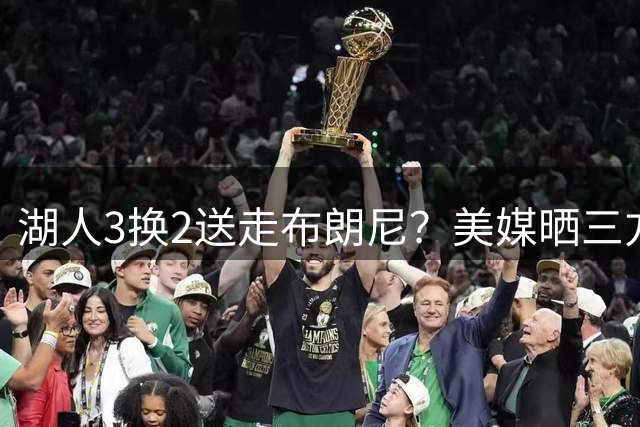 湖人3换2送走布朗尼？美媒晒三方交易：父子重聚76人+补防守悍将