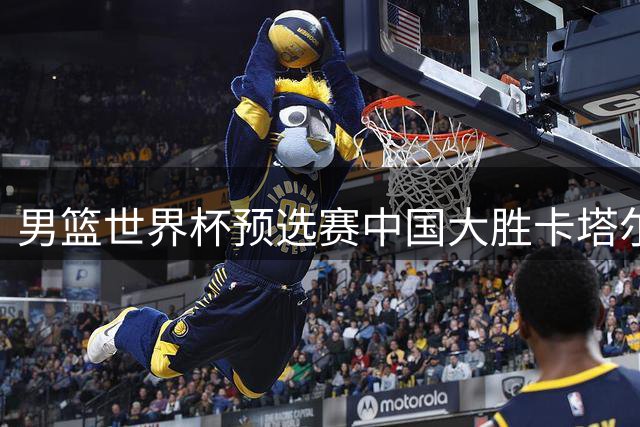 男篮世界杯预选赛中国大胜卡塔尔 新星杨瀚森表现亮眼
