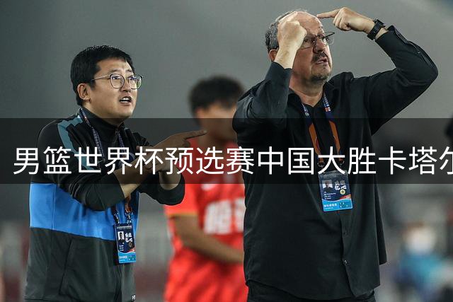 男篮世界杯预选赛中国大胜卡塔尔 新星杨瀚森表现亮眼