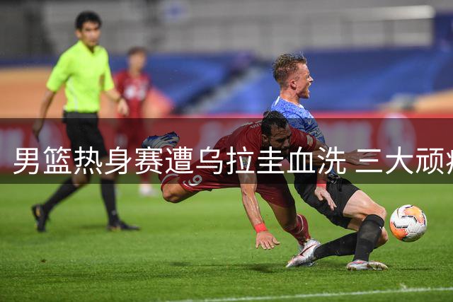 男篮热身赛遭乌拉圭血洗 三大顽疾亟待解决