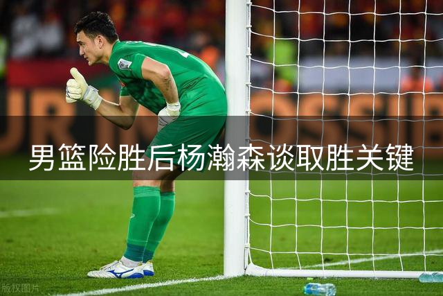 男篮险胜后杨瀚森谈取胜关键