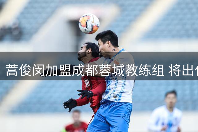 蒿俊闵加盟成都蓉城教练组 将出任一线队助教