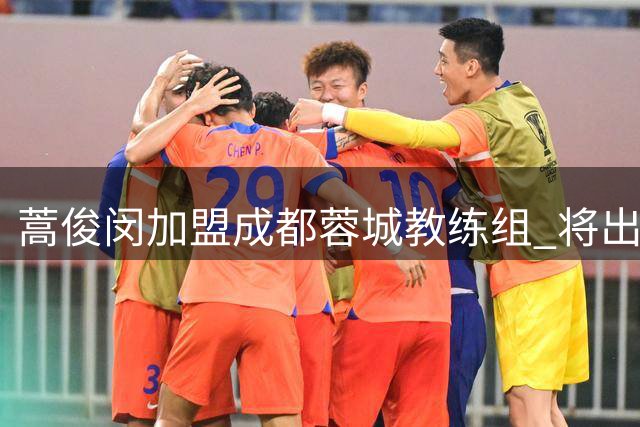 蒿俊闵加盟成都蓉城教练组 将出任一线队助教