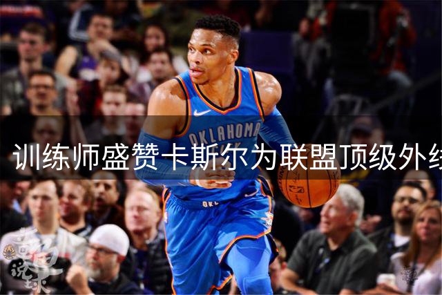 训练师盛赞卡斯尔为联盟顶级外线 休赛期苦练投射显成效