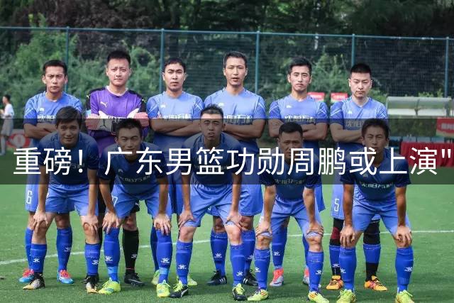 重磅！广东男篮功勋周鹏或上演"凤还巢"，37岁老将有望重披华南虎战袍