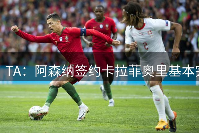 TA：阿森纳签约卡拉菲奥里基本完成 只差体检签约